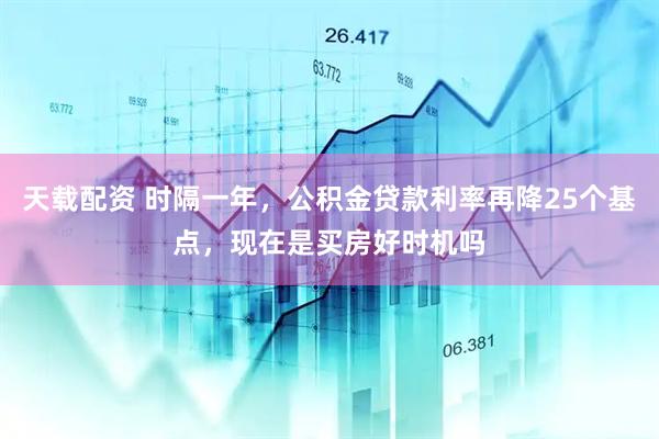 天载配资 时隔一年，公积金贷款利率再降25个基点，现在是买房好时机吗