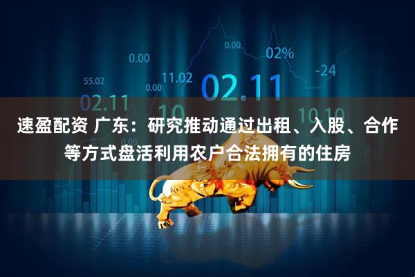 速盈配资 广东：研究推动通过出租、入股、合作等方式盘活利用农户合法拥有的住房