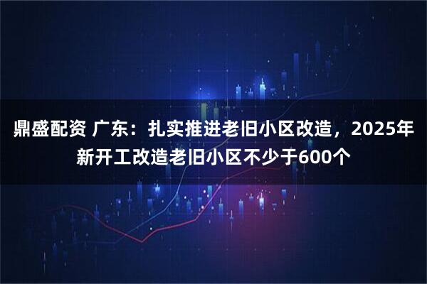 鼎盛配资 广东：扎实推进老旧小区改造，2025年新开工改造老旧小区不少于600个