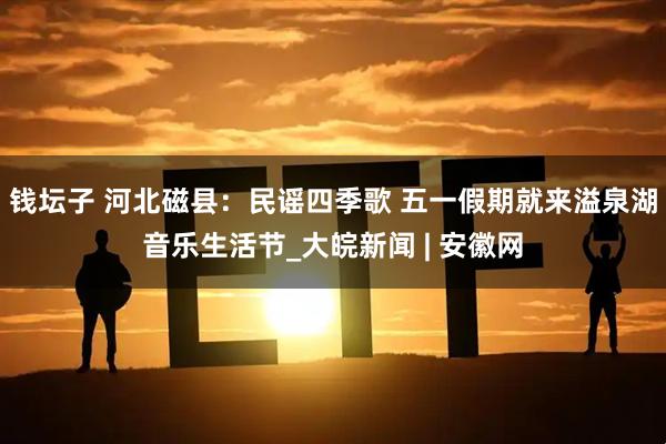 钱坛子 河北磁县：民谣四季歌 五一假期就来溢泉湖音乐生活节_大皖新闻 | 安徽网