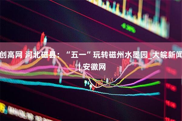 创高网 河北磁县：“五一”玩转磁州水墨园_大皖新闻 | 安徽网