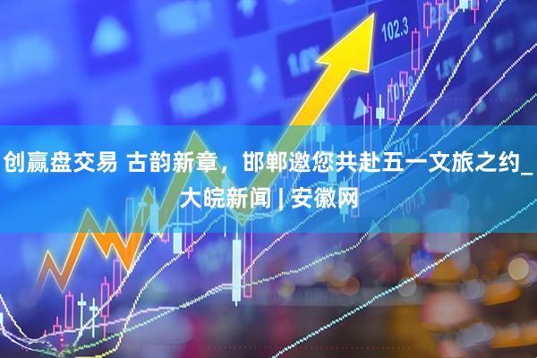 创赢盘交易 古韵新章，邯郸邀您共赴五一文旅之约_大皖新闻 | 安徽网
