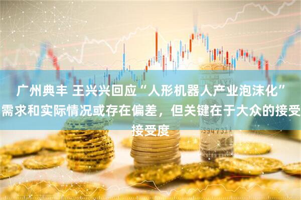 广州典丰 王兴兴回应“人形机器人产业泡沫化”：需求和实际情况或存在偏差，但关键在于大众的接受度