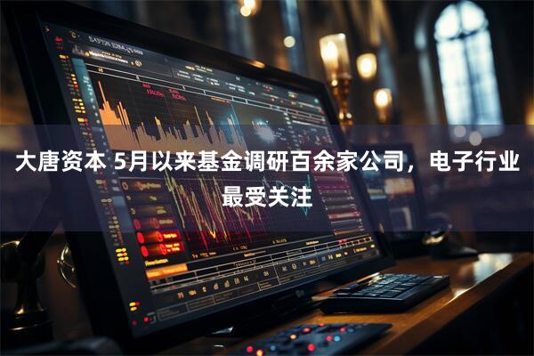 大唐资本 5月以来基金调研百余家公司，电子行业最受关注