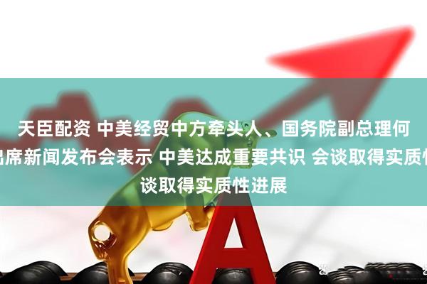 天臣配资 中美经贸中方牵头人、国务院副总理何立峰出席新闻发布会表示 中美达成重要共识 会谈取得实质性进展