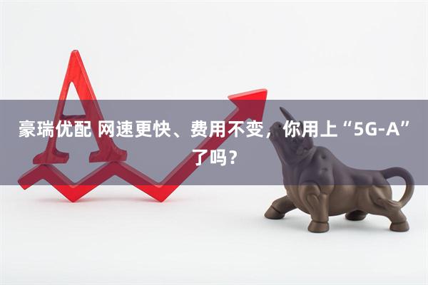 豪瑞优配 网速更快、费用不变，你用上“5G-A”了吗？