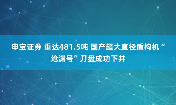 申宝证券 重达481.5吨 国产超大直径盾构机“沧渊号”刀盘成功下井