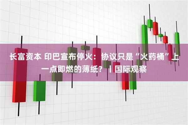 长富资本 印巴宣布停火：协议只是“火药桶”上一点即燃的薄纸？丨国际观察