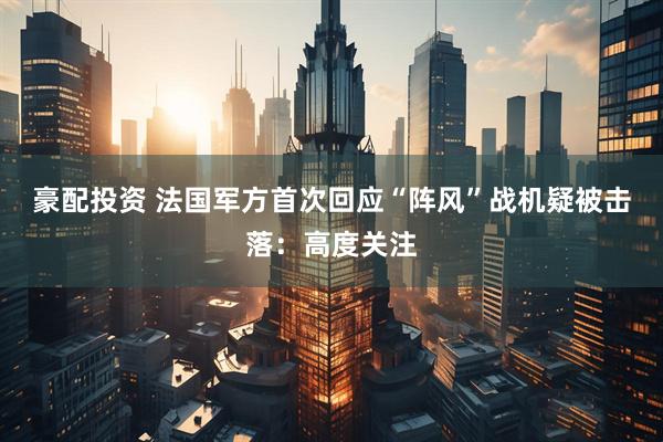 豪配投资 法国军方首次回应“阵风”战机疑被击落：高度关注