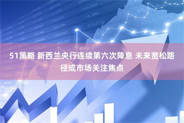 51策略 新西兰央行连续第六次降息 未来宽松路径成市场关注焦点