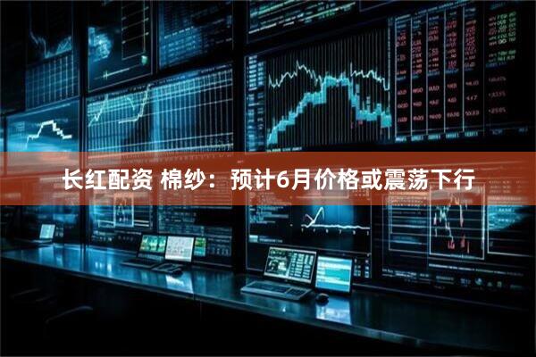 长红配资 棉纱：预计6月价格或震荡下行
