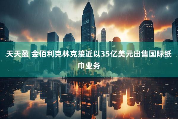 天天盈 金佰利克林克接近以35亿美元出售国际纸巾业务