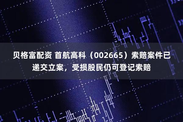 贝格富配资 首航高科（002665）索赔案件已递交立案，受损股民仍可登记索赔