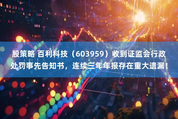 股策略 百利科技（603959）收到证监会行政处罚事先告知书，连续三年年报存在重大遗漏！