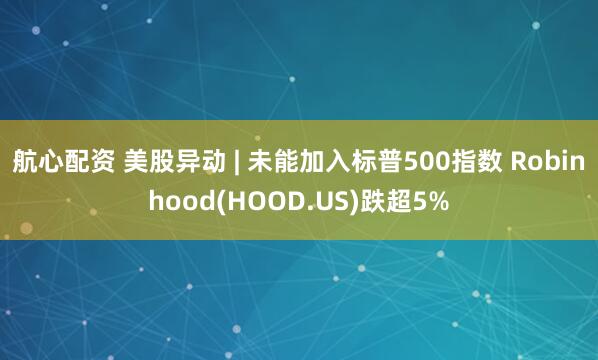 航心配资 美股异动 | 未能加入标普500指数 Robinhood(HOOD.US)跌超5%
