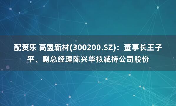 配资乐 高盟新材(300200.SZ)：董事长王子平、副总经理陈兴华拟减持公司股份