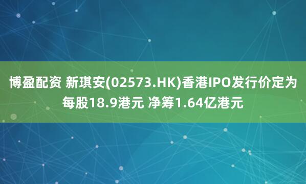 博盈配资 新琪安(02573.HK)香港IPO发行价定为每股18.9港元 净筹1.64亿港元