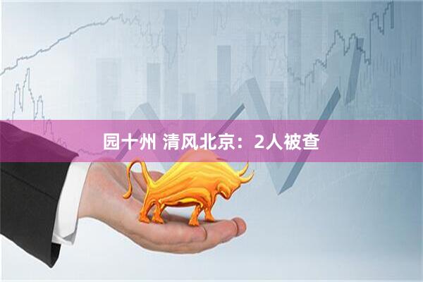 园十州 清风北京：2人被查