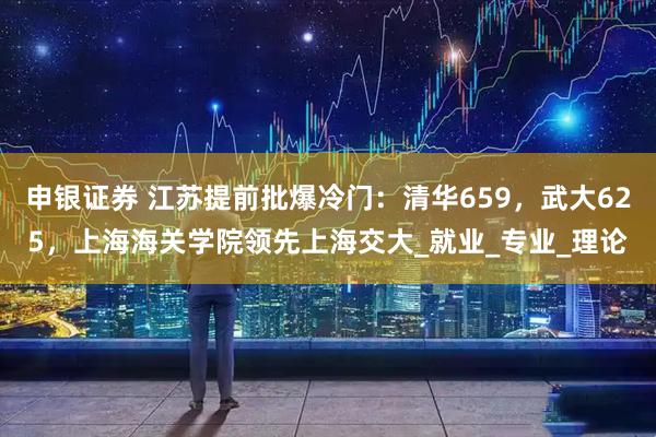 申银证券 江苏提前批爆冷门：清华659，武大625，上海海关学院领先上海交大_就业_专业_理论