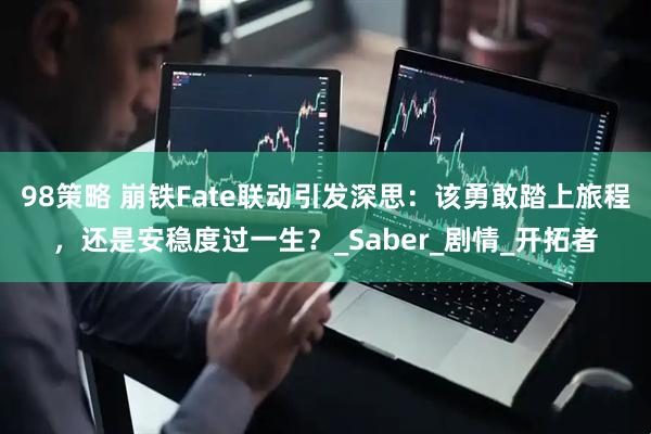 98策略 崩铁Fate联动引发深思：该勇敢踏上旅程，还是安稳度过一生？_Saber_剧情_开拓者