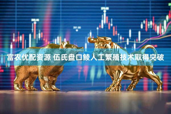 富农优配资源 伍氏盘口鲮人工繁殖技术取得突破