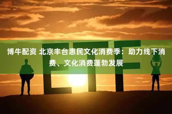 博牛配资 北京丰台惠民文化消费季：助力线下消费、文化消费蓬勃发展