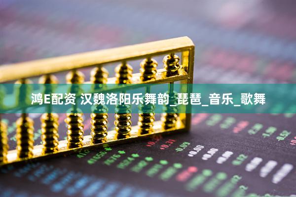 鸿E配资 汉魏洛阳乐舞韵_琵琶_音乐_歌舞