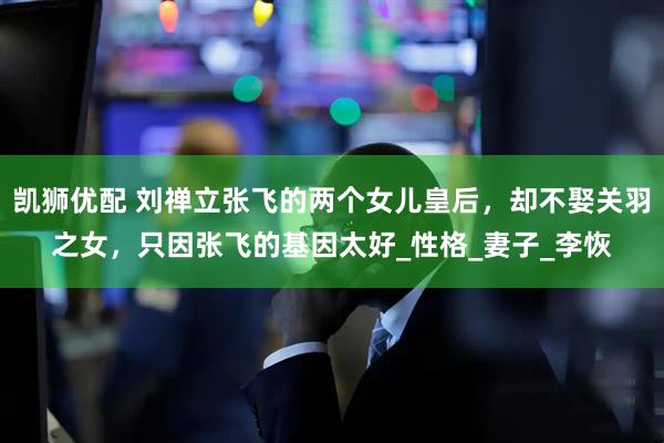 凯狮优配 刘禅立张飞的两个女儿皇后，却不娶关羽之女，只因张飞的基因太好_性格_妻子_李恢
