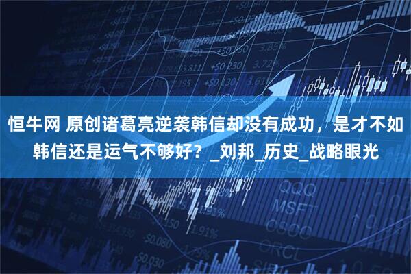 恒牛网 原创诸葛亮逆袭韩信却没有成功，是才不如韩信还是运气不够好？_刘邦_历史_战略眼光