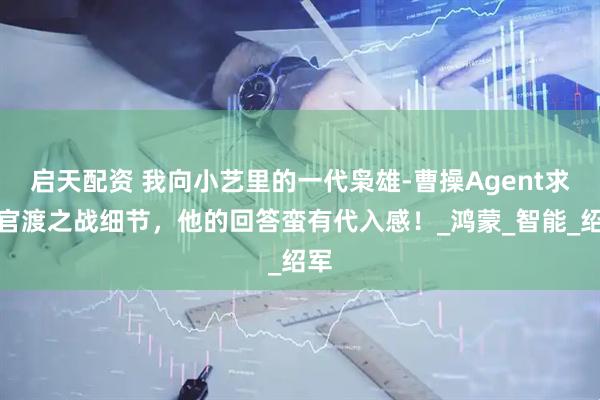 启天配资 我向小艺里的一代枭雄-曹操Agent求证官渡之战细节，他的回答蛮有代入感！_鸿蒙_智能_绍军