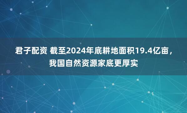 君子配资 截至2024年底耕地面积19.4亿亩，我国自然资源家底更厚实
