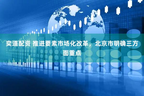 奕道配资 推进要素市场化改革，北京市明确三方面重点