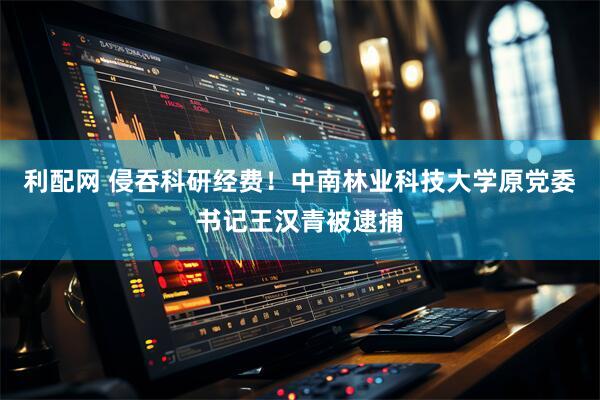利配网 侵吞科研经费！中南林业科技大学原党委书记王汉青被逮捕