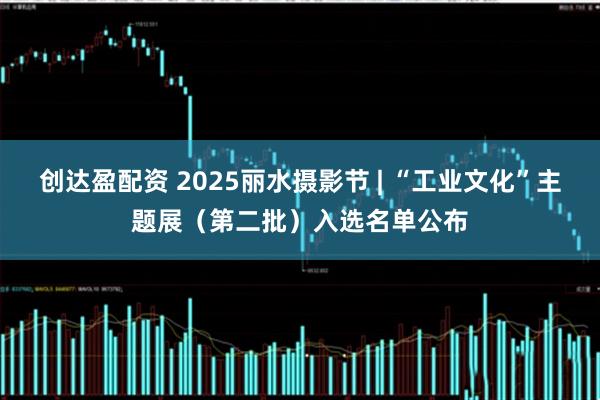 创达盈配资 2025丽水摄影节 | “工业文化”主题展（第二批）入选名单公布