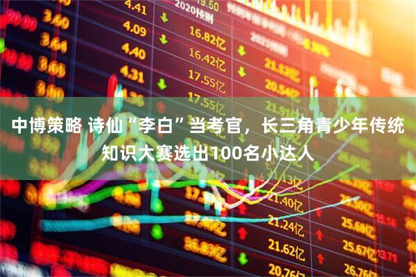 中博策略 诗仙“李白”当考官，长三角青少年传统知识大赛选出100名小达人