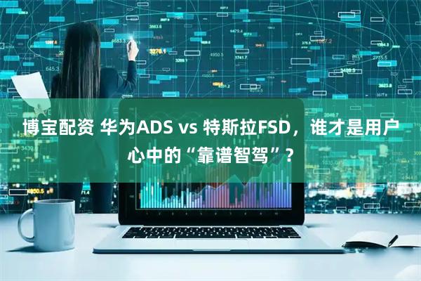 博宝配资 华为ADS vs 特斯拉FSD,谁才是用户心中的“靠谱智驾”?