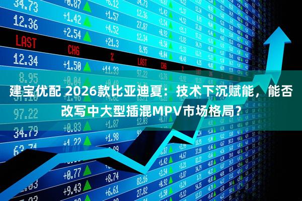 建宝优配 2026款比亚迪夏：技术下沉赋能，能否改写中大型插混MPV市场格局？