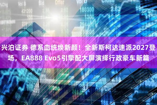 兴泊证券 德系血统焕新颜！全新斯柯达速派2027登场，EA888 Evo5引擎配大屏演绎行政豪车新篇