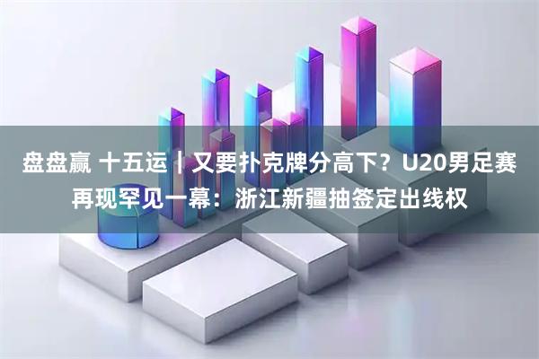 盘盘赢 十五运｜又要扑克牌分高下？U20男足赛再现罕见一幕：浙江新疆抽签定出线权