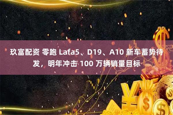 玖富配资 零跑 Lafa5、D19、A10 新车蓄势待发，明年冲击 100 万辆销量目标