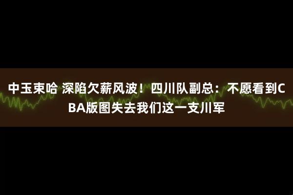 中玉束哈 深陷欠薪风波！四川队副总：不愿看到CBA版图失去我们这一支川军