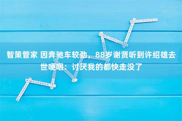 智策管家 因奔驰车较劲，88岁谢贤听到许绍雄去世哽咽：讨厌我的都快走没了