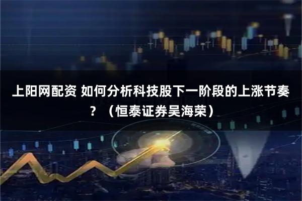 上阳网配资 如何分析科技股下一阶段的上涨节奏？（恒泰证券吴海荣）