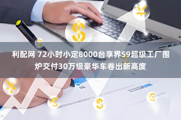 利配网 72小时小定8000台享界S9超级工厂围炉交付30万级豪华车卷出新高度