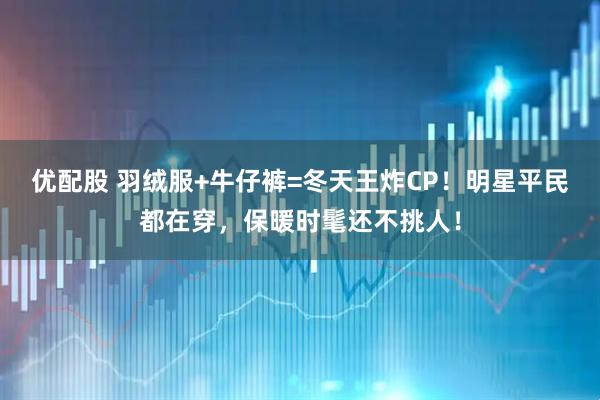 优配股 羽绒服+牛仔裤=冬天王炸CP！明星平民都在穿，保暖时髦还不挑人！