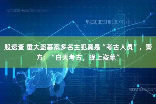 股速查 重大盗墓案多名主犯竟是“考古人员”,警方:“白天考古,晚上盗墓”