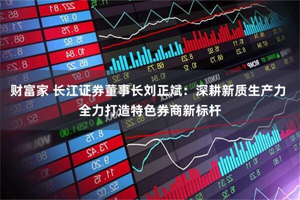 财富家 长江证券董事长刘正斌:深耕新质生产力 全力打造特色券商新标杆