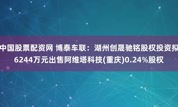 中国股票配资网 博泰车联:湖州创晟驰铭股权投资拟6244万元出售阿维塔科技(重庆)0.24%股权