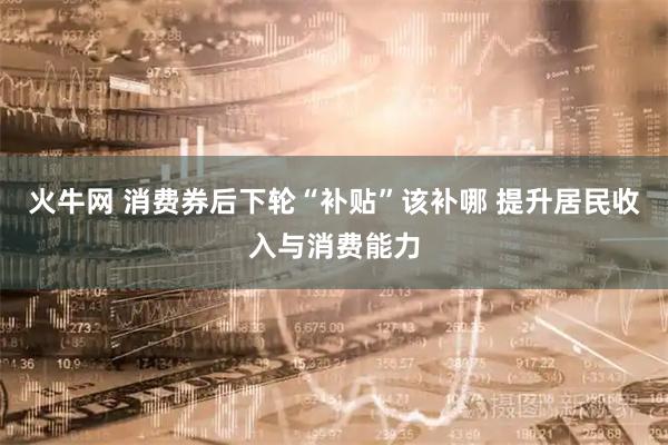 火牛网 消费券后下轮“补贴”该补哪 提升居民收入与消费能力