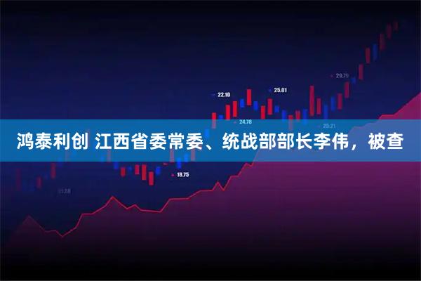 鸿泰利创 江西省委常委、统战部部长李伟，被查